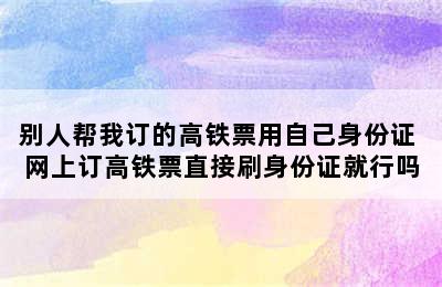 别人帮我订的高铁票用自己身份证 网上订高铁票直接刷身份证就行吗